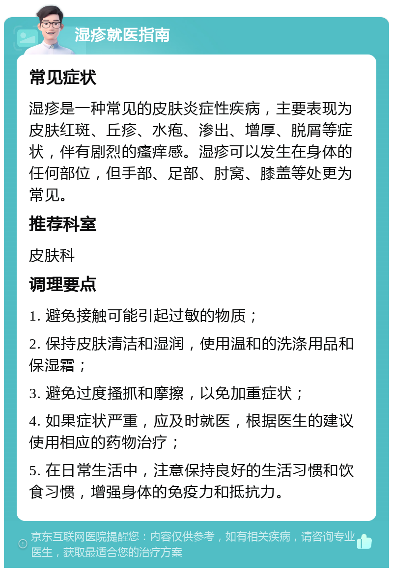 湿疹就医指南 常见症状 湿疹是一种常见的皮肤炎症性疾病，主要表现为皮肤红斑、丘疹、水疱、渗出、增厚、脱屑等症状，伴有剧烈的瘙痒感。湿疹可以发生在身体的任何部位，但手部、足部、肘窝、膝盖等处更为常见。 推荐科室 皮肤科 调理要点 1. 避免接触可能引起过敏的物质； 2. 保持皮肤清洁和湿润，使用温和的洗涤用品和保湿霜； 3. 避免过度搔抓和摩擦，以免加重症状； 4. 如果症状严重，应及时就医，根据医生的建议使用相应的药物治疗； 5. 在日常生活中，注意保持良好的生活习惯和饮食习惯，增强身体的免疫力和抵抗力。