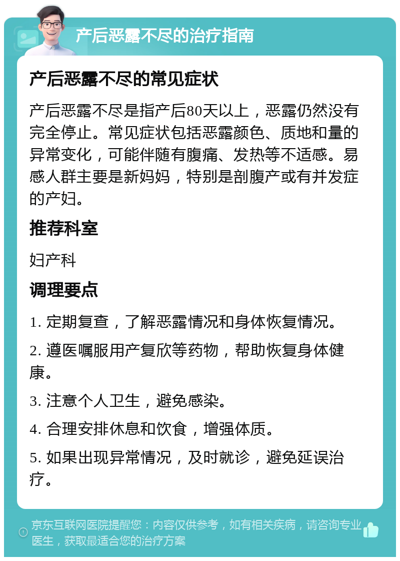 产后恶露不尽的治疗指南 产后恶露不尽的常见症状 产后恶露不尽是指产后80天以上，恶露仍然没有完全停止。常见症状包括恶露颜色、质地和量的异常变化，可能伴随有腹痛、发热等不适感。易感人群主要是新妈妈，特别是剖腹产或有并发症的产妇。 推荐科室 妇产科 调理要点 1. 定期复查，了解恶露情况和身体恢复情况。 2. 遵医嘱服用产复欣等药物，帮助恢复身体健康。 3. 注意个人卫生，避免感染。 4. 合理安排休息和饮食，增强体质。 5. 如果出现异常情况，及时就诊，避免延误治疗。