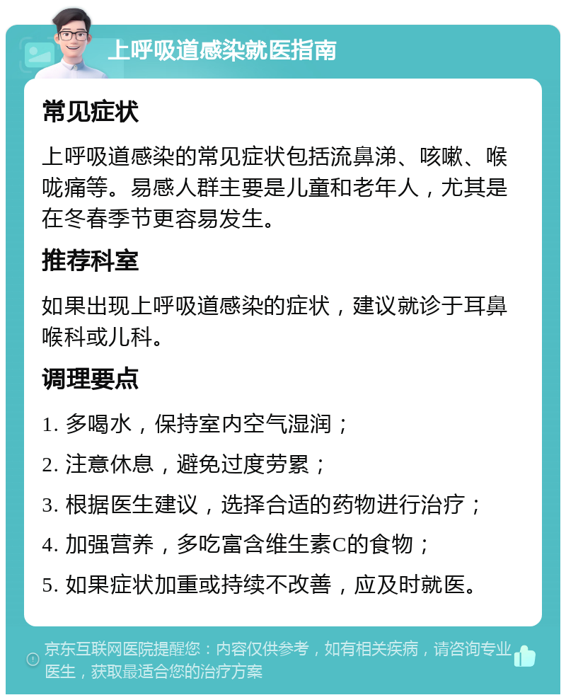 上呼吸道感染就医指南 常见症状 上呼吸道感染的常见症状包括流鼻涕、咳嗽、喉咙痛等。易感人群主要是儿童和老年人，尤其是在冬春季节更容易发生。 推荐科室 如果出现上呼吸道感染的症状，建议就诊于耳鼻喉科或儿科。 调理要点 1. 多喝水，保持室内空气湿润； 2. 注意休息，避免过度劳累； 3. 根据医生建议，选择合适的药物进行治疗； 4. 加强营养，多吃富含维生素C的食物； 5. 如果症状加重或持续不改善，应及时就医。