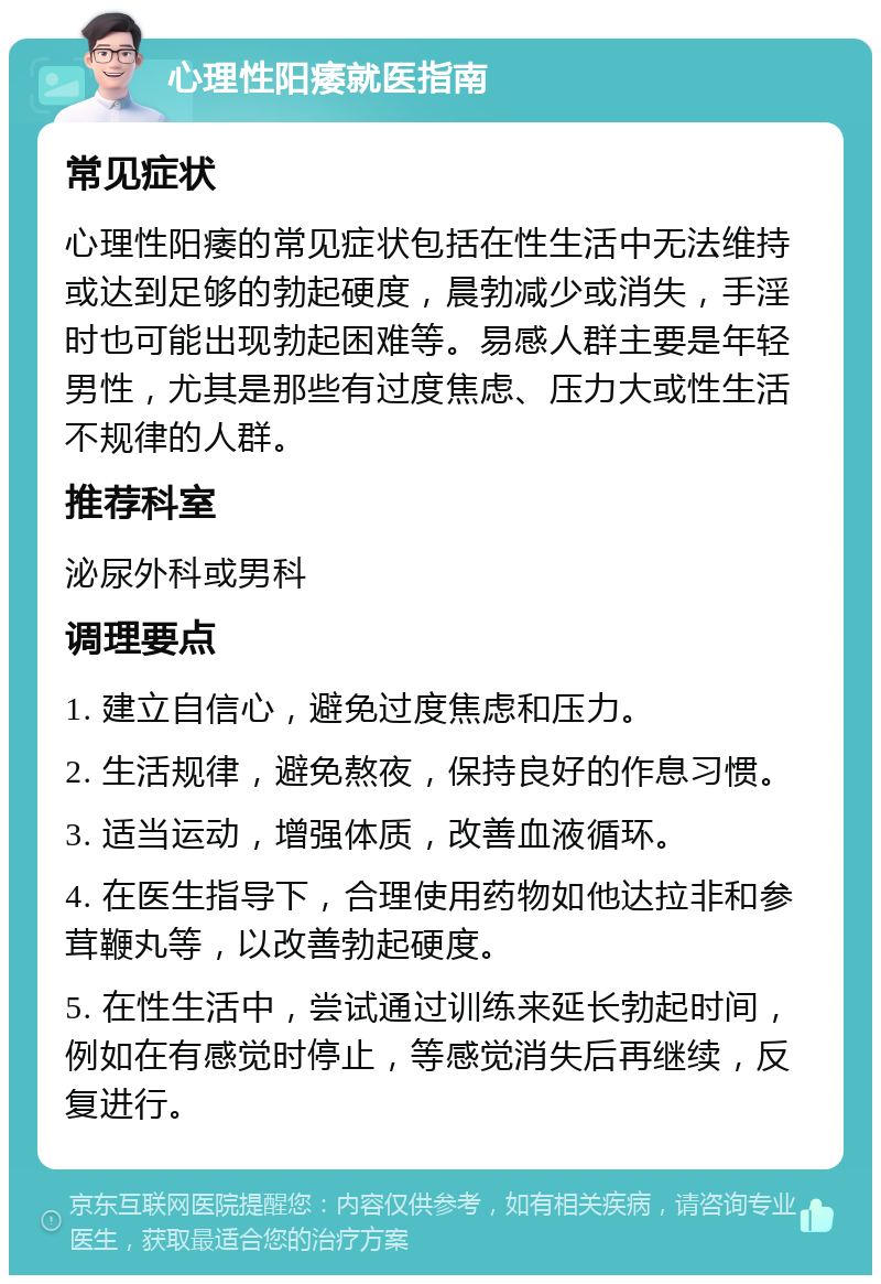 心理性阳痿就医指南 常见症状 心理性阳痿的常见症状包括在性生活中无法维持或达到足够的勃起硬度，晨勃减少或消失，手淫时也可能出现勃起困难等。易感人群主要是年轻男性，尤其是那些有过度焦虑、压力大或性生活不规律的人群。 推荐科室 泌尿外科或男科 调理要点 1. 建立自信心，避免过度焦虑和压力。 2. 生活规律，避免熬夜，保持良好的作息习惯。 3. 适当运动，增强体质，改善血液循环。 4. 在医生指导下，合理使用药物如他达拉非和参茸鞭丸等，以改善勃起硬度。 5. 在性生活中，尝试通过训练来延长勃起时间，例如在有感觉时停止，等感觉消失后再继续，反复进行。