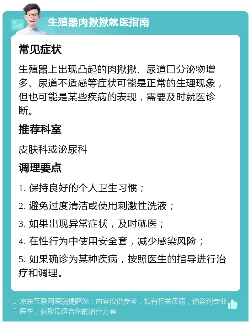 生殖器肉揪揪就医指南 常见症状 生殖器上出现凸起的肉揪揪、尿道口分泌物增多、尿道不适感等症状可能是正常的生理现象，但也可能是某些疾病的表现，需要及时就医诊断。 推荐科室 皮肤科或泌尿科 调理要点 1. 保持良好的个人卫生习惯； 2. 避免过度清洁或使用刺激性洗液； 3. 如果出现异常症状，及时就医； 4. 在性行为中使用安全套，减少感染风险； 5. 如果确诊为某种疾病，按照医生的指导进行治疗和调理。