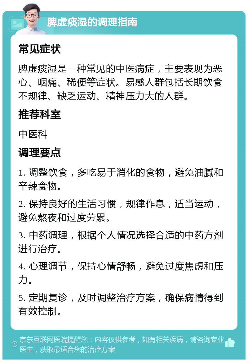 脾虚痰湿的调理指南 常见症状 脾虚痰湿是一种常见的中医病症，主要表现为恶心、咽痛、稀便等症状。易感人群包括长期饮食不规律、缺乏运动、精神压力大的人群。 推荐科室 中医科 调理要点 1. 调整饮食，多吃易于消化的食物，避免油腻和辛辣食物。 2. 保持良好的生活习惯，规律作息，适当运动，避免熬夜和过度劳累。 3. 中药调理，根据个人情况选择合适的中药方剂进行治疗。 4. 心理调节，保持心情舒畅，避免过度焦虑和压力。 5. 定期复诊，及时调整治疗方案，确保病情得到有效控制。