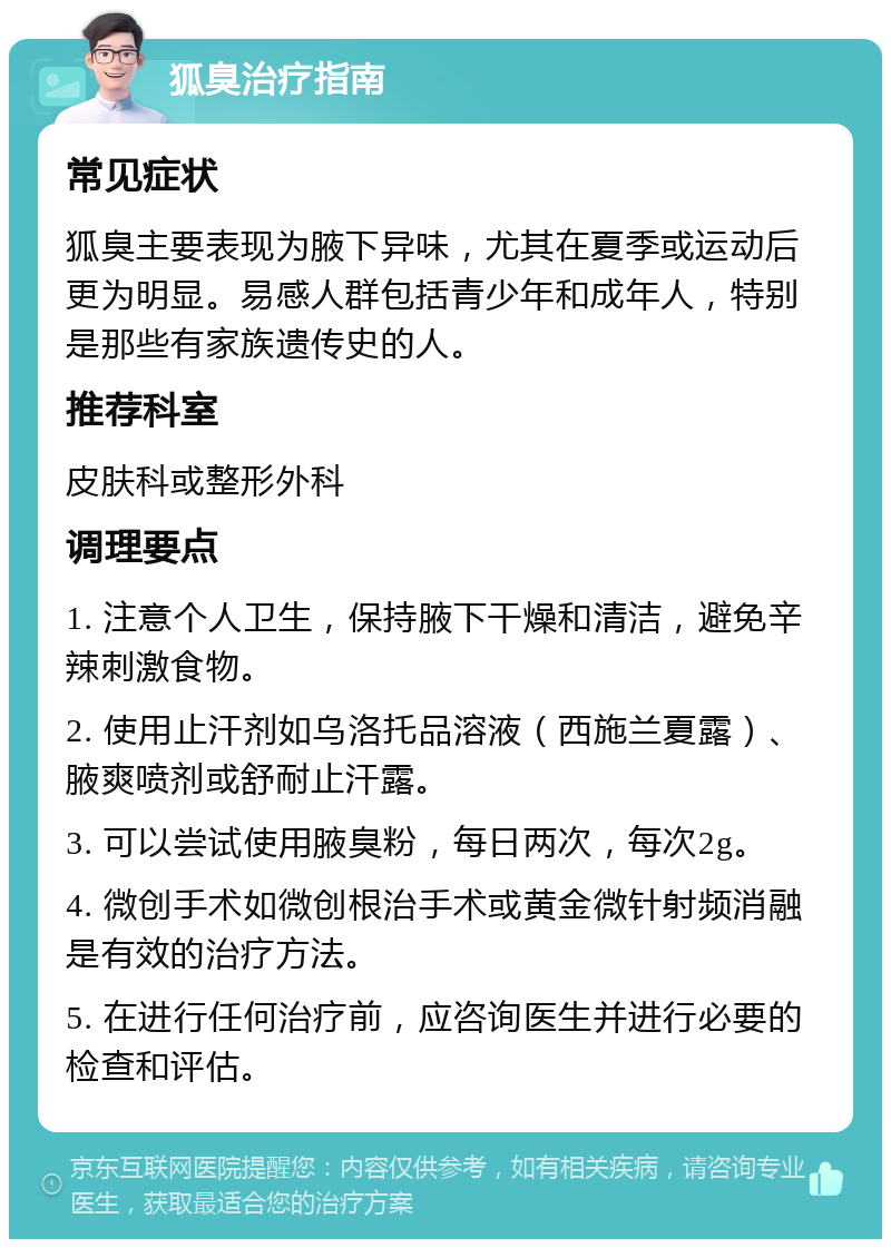 狐臭治疗指南 常见症状 狐臭主要表现为腋下异味，尤其在夏季或运动后更为明显。易感人群包括青少年和成年人，特别是那些有家族遗传史的人。 推荐科室 皮肤科或整形外科 调理要点 1. 注意个人卫生，保持腋下干燥和清洁，避免辛辣刺激食物。 2. 使用止汗剂如乌洛托品溶液（西施兰夏露）、腋爽喷剂或舒耐止汗露。 3. 可以尝试使用腋臭粉，每日两次，每次2g。 4. 微创手术如微创根治手术或黄金微针射频消融是有效的治疗方法。 5. 在进行任何治疗前，应咨询医生并进行必要的检查和评估。