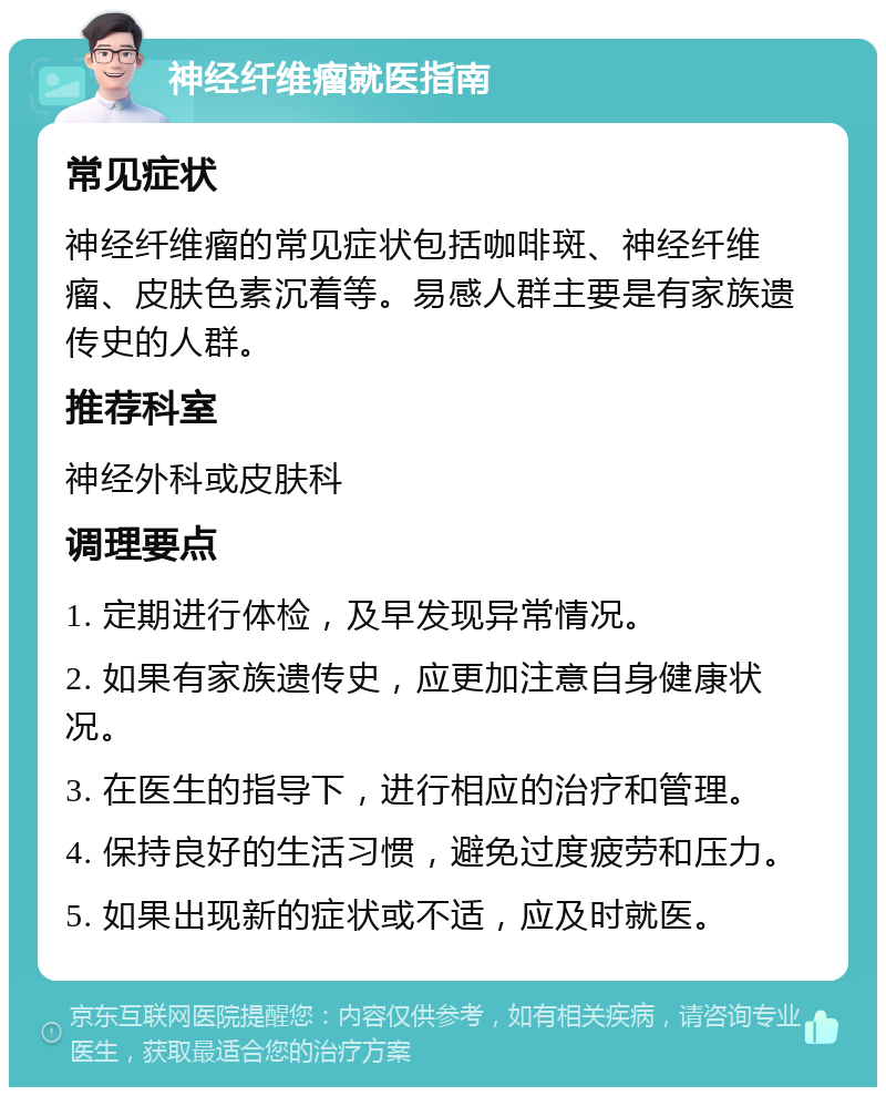 神经纤维瘤就医指南 常见症状 神经纤维瘤的常见症状包括咖啡斑、神经纤维瘤、皮肤色素沉着等。易感人群主要是有家族遗传史的人群。 推荐科室 神经外科或皮肤科 调理要点 1. 定期进行体检，及早发现异常情况。 2. 如果有家族遗传史，应更加注意自身健康状况。 3. 在医生的指导下，进行相应的治疗和管理。 4. 保持良好的生活习惯，避免过度疲劳和压力。 5. 如果出现新的症状或不适，应及时就医。