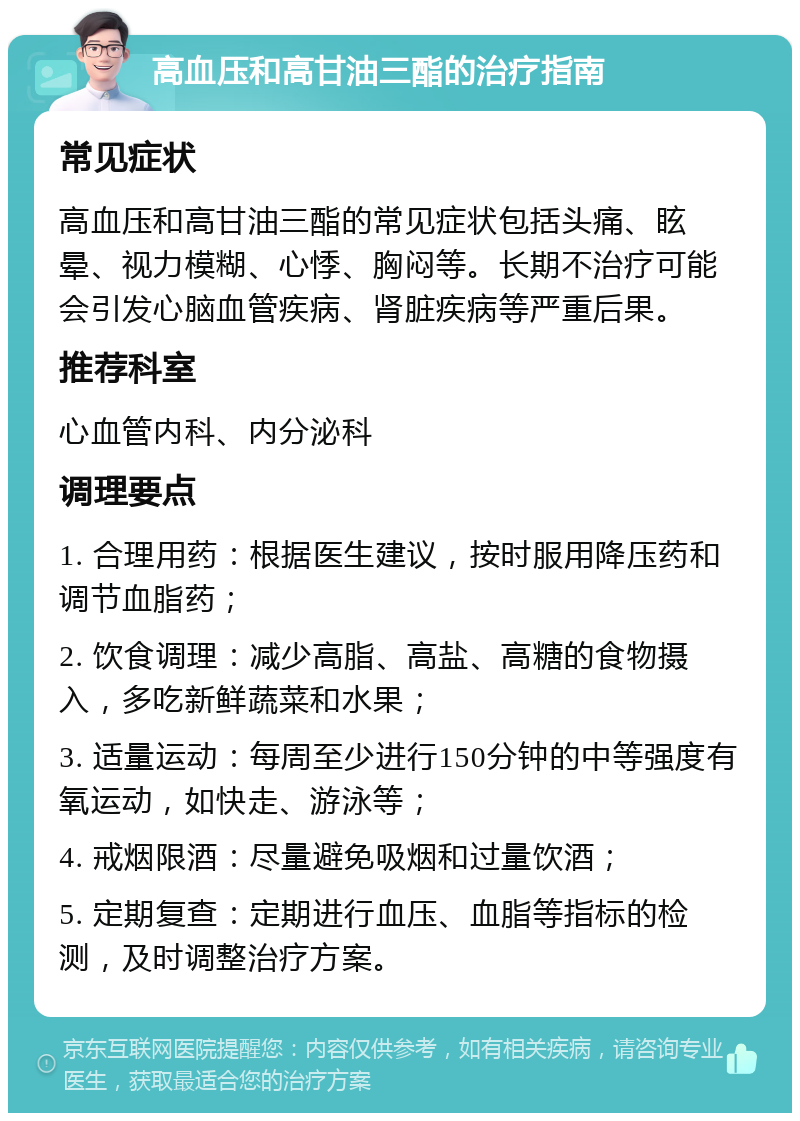 高血压和高甘油三酯的治疗指南 常见症状 高血压和高甘油三酯的常见症状包括头痛、眩晕、视力模糊、心悸、胸闷等。长期不治疗可能会引发心脑血管疾病、肾脏疾病等严重后果。 推荐科室 心血管内科、内分泌科 调理要点 1. 合理用药：根据医生建议，按时服用降压药和调节血脂药； 2. 饮食调理：减少高脂、高盐、高糖的食物摄入，多吃新鲜蔬菜和水果； 3. 适量运动：每周至少进行150分钟的中等强度有氧运动，如快走、游泳等； 4. 戒烟限酒：尽量避免吸烟和过量饮酒； 5. 定期复查：定期进行血压、血脂等指标的检测，及时调整治疗方案。