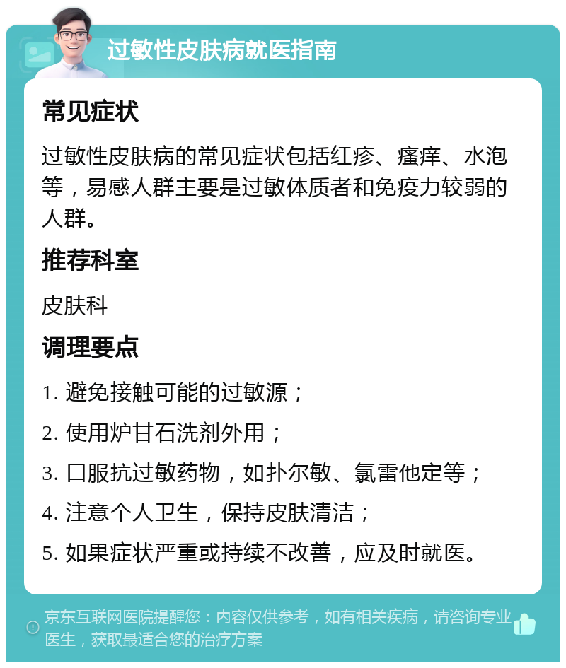 过敏性皮肤病就医指南 常见症状 过敏性皮肤病的常见症状包括红疹、瘙痒、水泡等，易感人群主要是过敏体质者和免疫力较弱的人群。 推荐科室 皮肤科 调理要点 1. 避免接触可能的过敏源； 2. 使用炉甘石洗剂外用； 3. 口服抗过敏药物，如扑尔敏、氯雷他定等； 4. 注意个人卫生，保持皮肤清洁； 5. 如果症状严重或持续不改善，应及时就医。