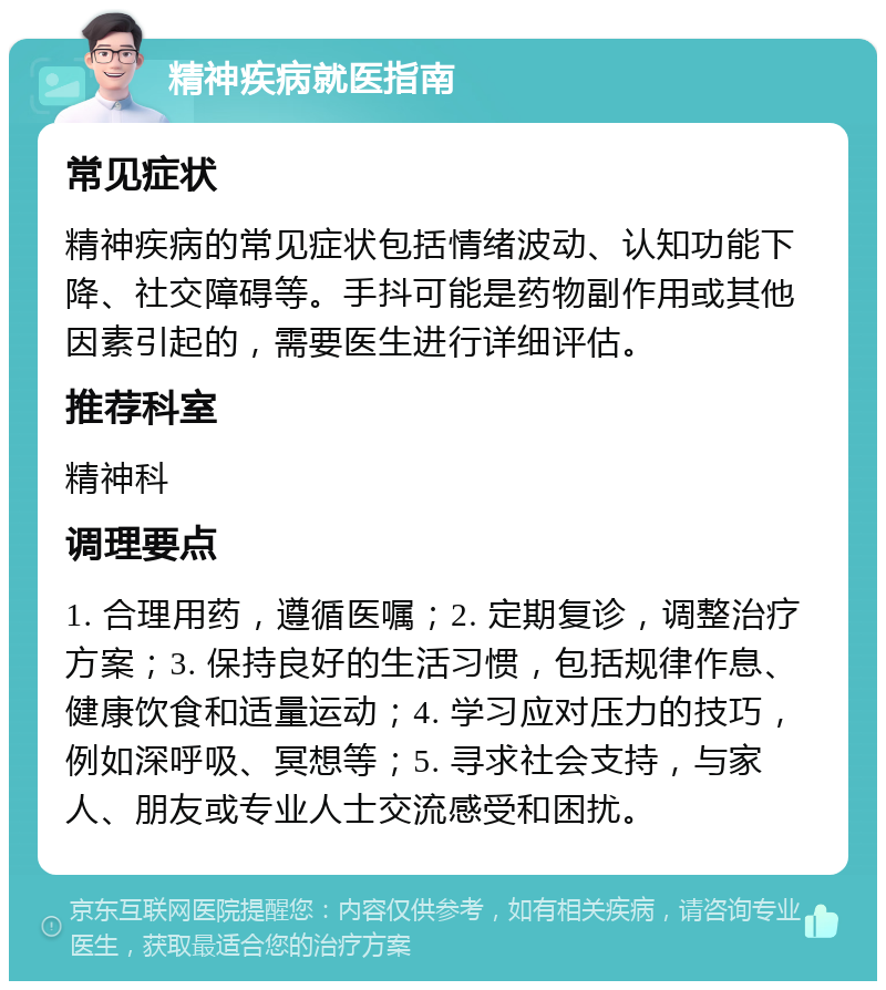 精神疾病就医指南 常见症状 精神疾病的常见症状包括情绪波动、认知功能下降、社交障碍等。手抖可能是药物副作用或其他因素引起的，需要医生进行详细评估。 推荐科室 精神科 调理要点 1. 合理用药，遵循医嘱；2. 定期复诊，调整治疗方案；3. 保持良好的生活习惯，包括规律作息、健康饮食和适量运动；4. 学习应对压力的技巧，例如深呼吸、冥想等；5. 寻求社会支持，与家人、朋友或专业人士交流感受和困扰。