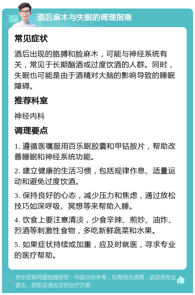 酒后麻木与失眠的调理指南 常见症状 酒后出现的胳膊和脸麻木，可能与神经系统有关，常见于长期酗酒或过度饮酒的人群。同时，失眠也可能是由于酒精对大脑的影响导致的睡眠障碍。 推荐科室 神经内科 调理要点 1. 遵循医嘱服用百乐眠胶囊和甲钴胺片，帮助改善睡眠和神经系统功能。 2. 建立健康的生活习惯，包括规律作息、适量运动和避免过度饮酒。 3. 保持良好的心态，减少压力和焦虑，通过放松技巧如深呼吸、冥想等来帮助入睡。 4. 饮食上要注意清淡，少食辛辣、煎炒、油炸、烈酒等刺激性食物，多吃新鲜蔬菜和水果。 5. 如果症状持续或加重，应及时就医，寻求专业的医疗帮助。