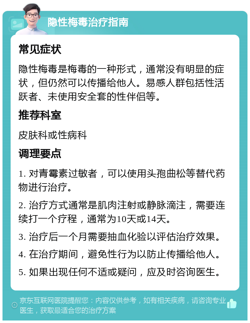 隐性梅毒治疗指南 常见症状 隐性梅毒是梅毒的一种形式，通常没有明显的症状，但仍然可以传播给他人。易感人群包括性活跃者、未使用安全套的性伴侣等。 推荐科室 皮肤科或性病科 调理要点 1. 对青霉素过敏者，可以使用头孢曲松等替代药物进行治疗。 2. 治疗方式通常是肌肉注射或静脉滴注，需要连续打一个疗程，通常为10天或14天。 3. 治疗后一个月需要抽血化验以评估治疗效果。 4. 在治疗期间，避免性行为以防止传播给他人。 5. 如果出现任何不适或疑问，应及时咨询医生。