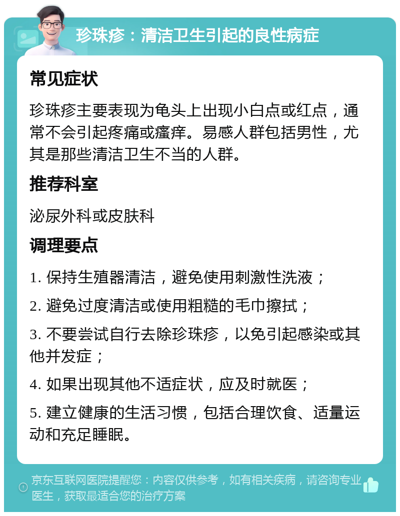 珍珠疹：清洁卫生引起的良性病症 常见症状 珍珠疹主要表现为龟头上出现小白点或红点，通常不会引起疼痛或瘙痒。易感人群包括男性，尤其是那些清洁卫生不当的人群。 推荐科室 泌尿外科或皮肤科 调理要点 1. 保持生殖器清洁，避免使用刺激性洗液； 2. 避免过度清洁或使用粗糙的毛巾擦拭； 3. 不要尝试自行去除珍珠疹，以免引起感染或其他并发症； 4. 如果出现其他不适症状，应及时就医； 5. 建立健康的生活习惯，包括合理饮食、适量运动和充足睡眠。