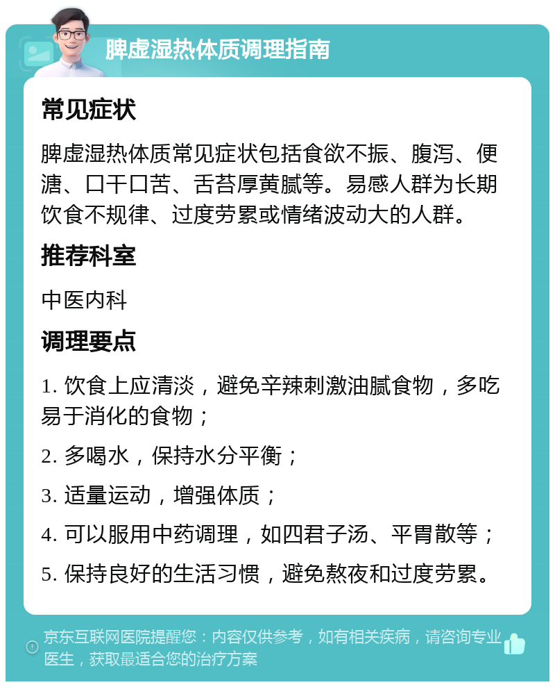 脾虚湿热体质调理指南 常见症状 脾虚湿热体质常见症状包括食欲不振、腹泻、便溏、口干口苦、舌苔厚黄腻等。易感人群为长期饮食不规律、过度劳累或情绪波动大的人群。 推荐科室 中医内科 调理要点 1. 饮食上应清淡，避免辛辣刺激油腻食物，多吃易于消化的食物； 2. 多喝水，保持水分平衡； 3. 适量运动，增强体质； 4. 可以服用中药调理，如四君子汤、平胃散等； 5. 保持良好的生活习惯，避免熬夜和过度劳累。