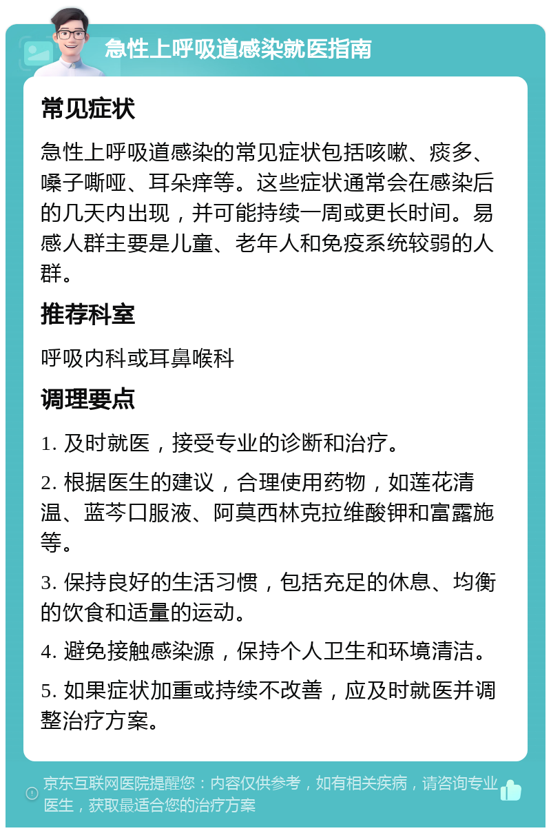 急性上呼吸道感染就医指南 常见症状 急性上呼吸道感染的常见症状包括咳嗽、痰多、嗓子嘶哑、耳朵痒等。这些症状通常会在感染后的几天内出现，并可能持续一周或更长时间。易感人群主要是儿童、老年人和免疫系统较弱的人群。 推荐科室 呼吸内科或耳鼻喉科 调理要点 1. 及时就医，接受专业的诊断和治疗。 2. 根据医生的建议，合理使用药物，如莲花清温、蓝芩口服液、阿莫西林克拉维酸钾和富露施等。 3. 保持良好的生活习惯，包括充足的休息、均衡的饮食和适量的运动。 4. 避免接触感染源，保持个人卫生和环境清洁。 5. 如果症状加重或持续不改善，应及时就医并调整治疗方案。