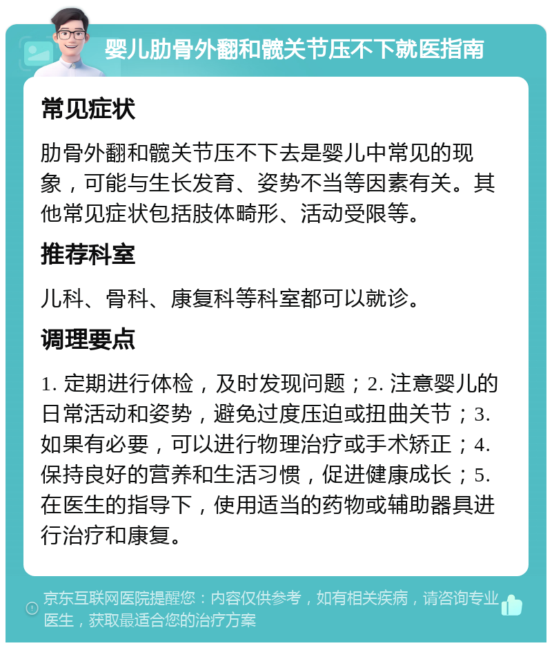 婴儿肋骨外翻和髋关节压不下就医指南 常见症状 肋骨外翻和髋关节压不下去是婴儿中常见的现象，可能与生长发育、姿势不当等因素有关。其他常见症状包括肢体畸形、活动受限等。 推荐科室 儿科、骨科、康复科等科室都可以就诊。 调理要点 1. 定期进行体检，及时发现问题；2. 注意婴儿的日常活动和姿势，避免过度压迫或扭曲关节；3. 如果有必要，可以进行物理治疗或手术矫正；4. 保持良好的营养和生活习惯，促进健康成长；5. 在医生的指导下，使用适当的药物或辅助器具进行治疗和康复。