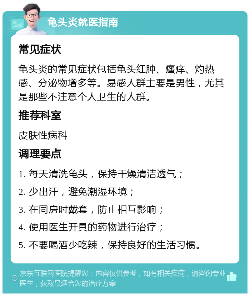 龟头炎就医指南 常见症状 龟头炎的常见症状包括龟头红肿、瘙痒、灼热感、分泌物增多等。易感人群主要是男性，尤其是那些不注意个人卫生的人群。 推荐科室 皮肤性病科 调理要点 1. 每天清洗龟头，保持干燥清洁透气； 2. 少出汗，避免潮湿环境； 3. 在同房时戴套，防止相互影响； 4. 使用医生开具的药物进行治疗； 5. 不要喝酒少吃辣，保持良好的生活习惯。