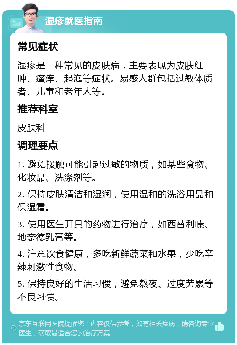 湿疹就医指南 常见症状 湿疹是一种常见的皮肤病，主要表现为皮肤红肿、瘙痒、起泡等症状。易感人群包括过敏体质者、儿童和老年人等。 推荐科室 皮肤科 调理要点 1. 避免接触可能引起过敏的物质，如某些食物、化妆品、洗涤剂等。 2. 保持皮肤清洁和湿润，使用温和的洗浴用品和保湿霜。 3. 使用医生开具的药物进行治疗，如西替利嗪、地奈德乳膏等。 4. 注意饮食健康，多吃新鲜蔬菜和水果，少吃辛辣刺激性食物。 5. 保持良好的生活习惯，避免熬夜、过度劳累等不良习惯。