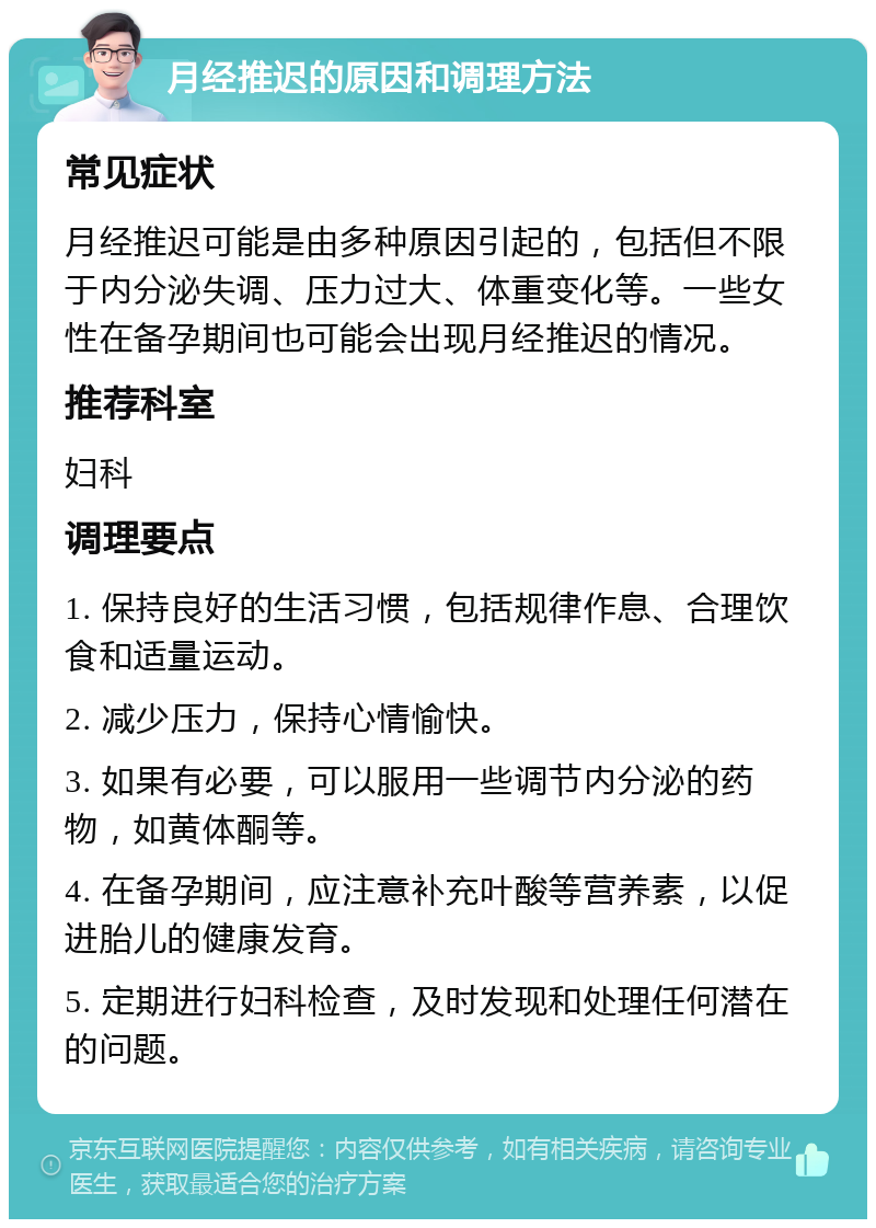 月经推迟的原因和调理方法 常见症状 月经推迟可能是由多种原因引起的，包括但不限于内分泌失调、压力过大、体重变化等。一些女性在备孕期间也可能会出现月经推迟的情况。 推荐科室 妇科 调理要点 1. 保持良好的生活习惯，包括规律作息、合理饮食和适量运动。 2. 减少压力，保持心情愉快。 3. 如果有必要，可以服用一些调节内分泌的药物，如黄体酮等。 4. 在备孕期间，应注意补充叶酸等营养素，以促进胎儿的健康发育。 5. 定期进行妇科检查，及时发现和处理任何潜在的问题。