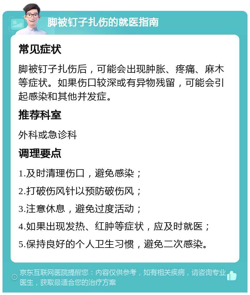 脚被钉子扎伤的就医指南 常见症状 脚被钉子扎伤后，可能会出现肿胀、疼痛、麻木等症状。如果伤口较深或有异物残留，可能会引起感染和其他并发症。 推荐科室 外科或急诊科 调理要点 1.及时清理伤口，避免感染； 2.打破伤风针以预防破伤风； 3.注意休息，避免过度活动； 4.如果出现发热、红肿等症状，应及时就医； 5.保持良好的个人卫生习惯，避免二次感染。