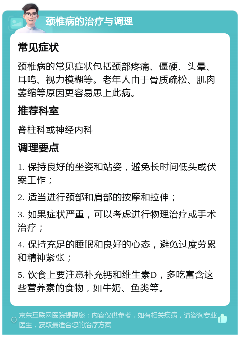 颈椎病的治疗与调理 常见症状 颈椎病的常见症状包括颈部疼痛、僵硬、头晕、耳鸣、视力模糊等。老年人由于骨质疏松、肌肉萎缩等原因更容易患上此病。 推荐科室 脊柱科或神经内科 调理要点 1. 保持良好的坐姿和站姿，避免长时间低头或伏案工作； 2. 适当进行颈部和肩部的按摩和拉伸； 3. 如果症状严重，可以考虑进行物理治疗或手术治疗； 4. 保持充足的睡眠和良好的心态，避免过度劳累和精神紧张； 5. 饮食上要注意补充钙和维生素D，多吃富含这些营养素的食物，如牛奶、鱼类等。