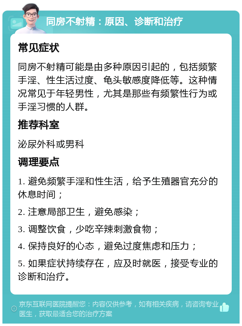 同房不射精：原因、诊断和治疗 常见症状 同房不射精可能是由多种原因引起的，包括频繁手淫、性生活过度、龟头敏感度降低等。这种情况常见于年轻男性，尤其是那些有频繁性行为或手淫习惯的人群。 推荐科室 泌尿外科或男科 调理要点 1. 避免频繁手淫和性生活，给予生殖器官充分的休息时间； 2. 注意局部卫生，避免感染； 3. 调整饮食，少吃辛辣刺激食物； 4. 保持良好的心态，避免过度焦虑和压力； 5. 如果症状持续存在，应及时就医，接受专业的诊断和治疗。