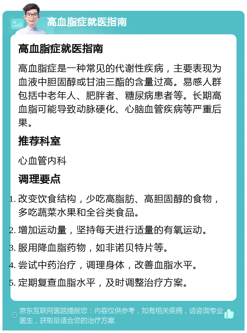 高血脂症就医指南 高血脂症就医指南 高血脂症是一种常见的代谢性疾病，主要表现为血液中胆固醇或甘油三酯的含量过高。易感人群包括中老年人、肥胖者、糖尿病患者等。长期高血脂可能导致动脉硬化、心脑血管疾病等严重后果。 推荐科室 心血管内科 调理要点 改变饮食结构，少吃高脂肪、高胆固醇的食物，多吃蔬菜水果和全谷类食品。 增加运动量，坚持每天进行适量的有氧运动。 服用降血脂药物，如非诺贝特片等。 尝试中药治疗，调理身体，改善血脂水平。 定期复查血脂水平，及时调整治疗方案。