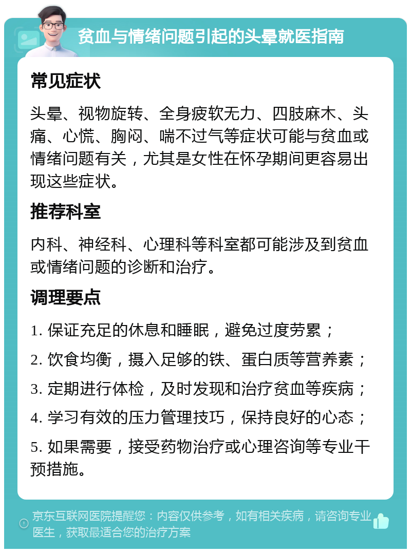 贫血与情绪问题引起的头晕就医指南 常见症状 头晕、视物旋转、全身疲软无力、四肢麻木、头痛、心慌、胸闷、喘不过气等症状可能与贫血或情绪问题有关，尤其是女性在怀孕期间更容易出现这些症状。 推荐科室 内科、神经科、心理科等科室都可能涉及到贫血或情绪问题的诊断和治疗。 调理要点 1. 保证充足的休息和睡眠，避免过度劳累； 2. 饮食均衡，摄入足够的铁、蛋白质等营养素； 3. 定期进行体检，及时发现和治疗贫血等疾病； 4. 学习有效的压力管理技巧，保持良好的心态； 5. 如果需要，接受药物治疗或心理咨询等专业干预措施。