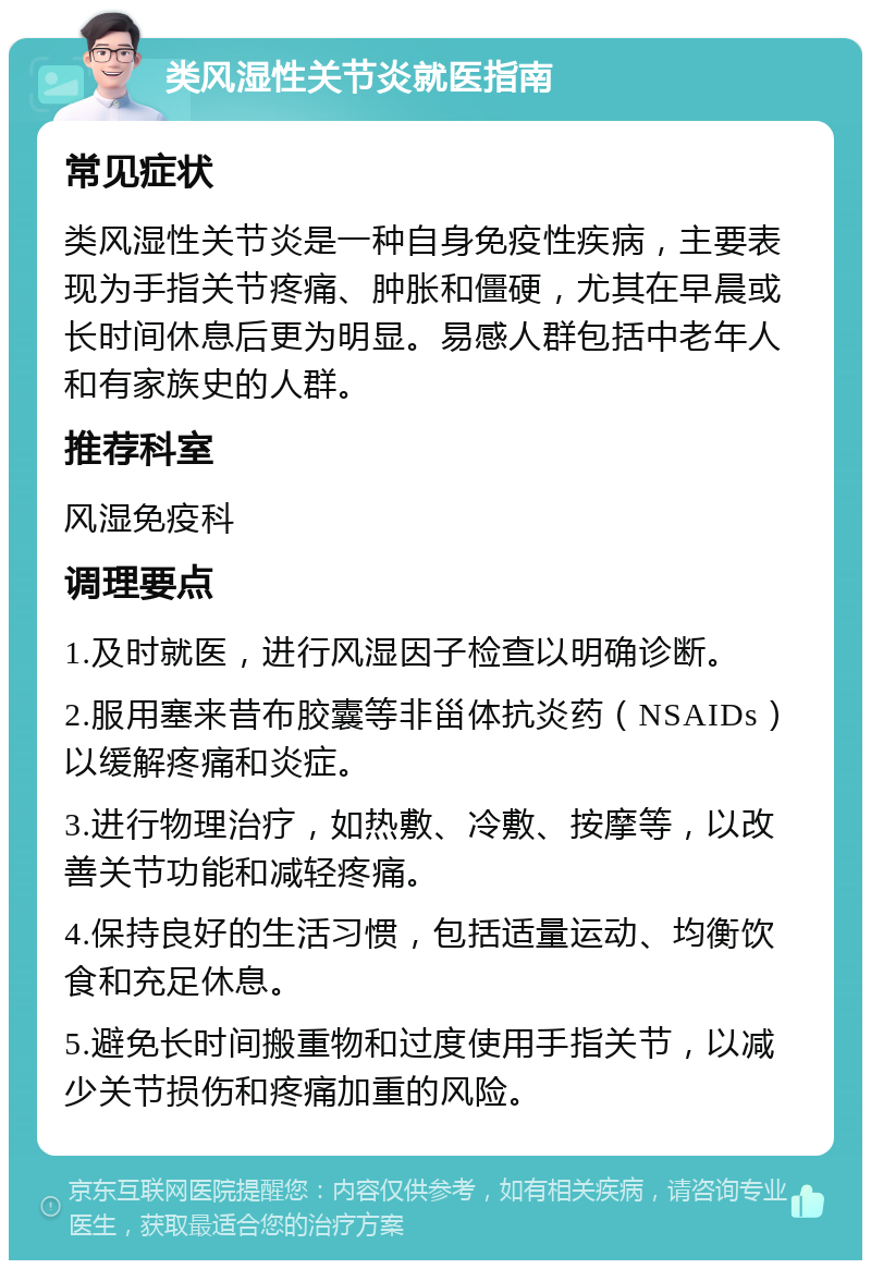 类风湿性关节炎就医指南 常见症状 类风湿性关节炎是一种自身免疫性疾病，主要表现为手指关节疼痛、肿胀和僵硬，尤其在早晨或长时间休息后更为明显。易感人群包括中老年人和有家族史的人群。 推荐科室 风湿免疫科 调理要点 1.及时就医，进行风湿因子检查以明确诊断。 2.服用塞来昔布胶囊等非甾体抗炎药（NSAIDs）以缓解疼痛和炎症。 3.进行物理治疗，如热敷、冷敷、按摩等，以改善关节功能和减轻疼痛。 4.保持良好的生活习惯，包括适量运动、均衡饮食和充足休息。 5.避免长时间搬重物和过度使用手指关节，以减少关节损伤和疼痛加重的风险。