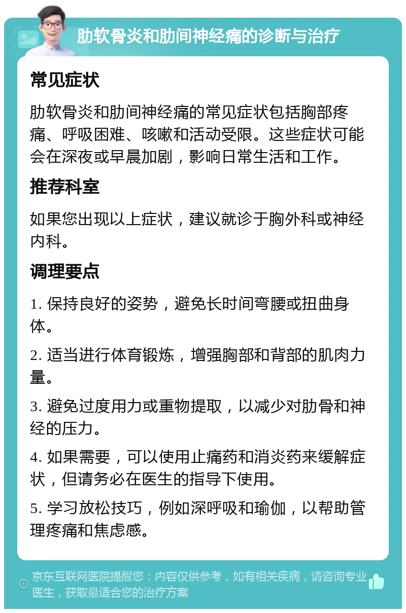 肋软骨炎和肋间神经痛的诊断与治疗 常见症状 肋软骨炎和肋间神经痛的常见症状包括胸部疼痛、呼吸困难、咳嗽和活动受限。这些症状可能会在深夜或早晨加剧，影响日常生活和工作。 推荐科室 如果您出现以上症状，建议就诊于胸外科或神经内科。 调理要点 1. 保持良好的姿势，避免长时间弯腰或扭曲身体。 2. 适当进行体育锻炼，增强胸部和背部的肌肉力量。 3. 避免过度用力或重物提取，以减少对肋骨和神经的压力。 4. 如果需要，可以使用止痛药和消炎药来缓解症状，但请务必在医生的指导下使用。 5. 学习放松技巧，例如深呼吸和瑜伽，以帮助管理疼痛和焦虑感。