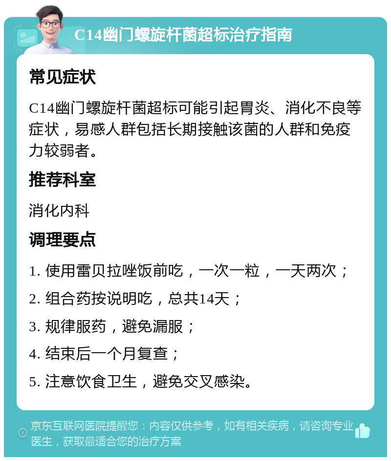 C14幽门螺旋杆菌超标治疗指南 常见症状 C14幽门螺旋杆菌超标可能引起胃炎、消化不良等症状，易感人群包括长期接触该菌的人群和免疫力较弱者。 推荐科室 消化内科 调理要点 1. 使用雷贝拉唑饭前吃，一次一粒，一天两次； 2. 组合药按说明吃，总共14天； 3. 规律服药，避免漏服； 4. 结束后一个月复查； 5. 注意饮食卫生，避免交叉感染。