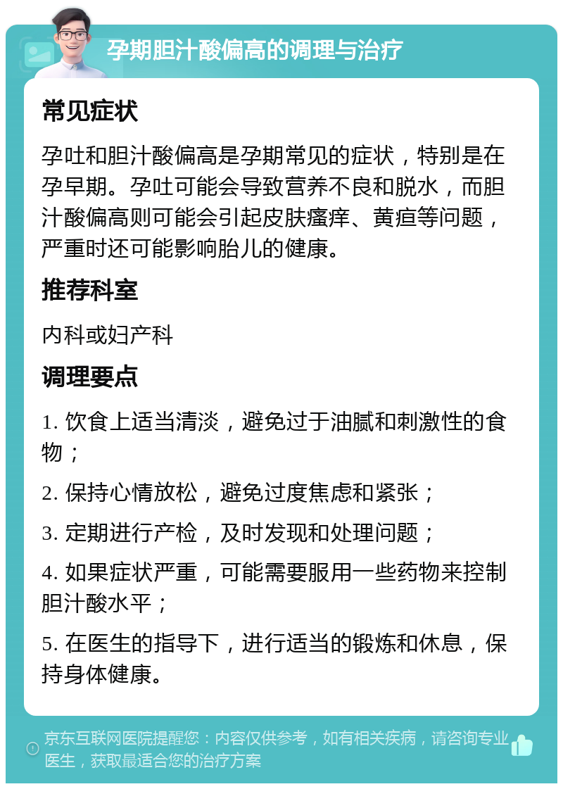 孕期胆汁酸偏高的调理与治疗 常见症状 孕吐和胆汁酸偏高是孕期常见的症状，特别是在孕早期。孕吐可能会导致营养不良和脱水，而胆汁酸偏高则可能会引起皮肤瘙痒、黄疸等问题，严重时还可能影响胎儿的健康。 推荐科室 内科或妇产科 调理要点 1. 饮食上适当清淡，避免过于油腻和刺激性的食物； 2. 保持心情放松，避免过度焦虑和紧张； 3. 定期进行产检，及时发现和处理问题； 4. 如果症状严重，可能需要服用一些药物来控制胆汁酸水平； 5. 在医生的指导下，进行适当的锻炼和休息，保持身体健康。