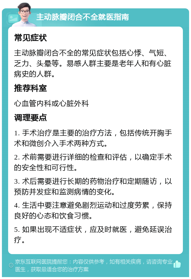 主动脉瓣闭合不全就医指南 常见症状 主动脉瓣闭合不全的常见症状包括心悸、气短、乏力、头晕等。易感人群主要是老年人和有心脏病史的人群。 推荐科室 心血管内科或心脏外科 调理要点 1. 手术治疗是主要的治疗方法，包括传统开胸手术和微创介入手术两种方式。 2. 术前需要进行详细的检查和评估，以确定手术的安全性和可行性。 3. 术后需要进行长期的药物治疗和定期随访，以预防并发症和监测病情的变化。 4. 生活中要注意避免剧烈运动和过度劳累，保持良好的心态和饮食习惯。 5. 如果出现不适症状，应及时就医，避免延误治疗。