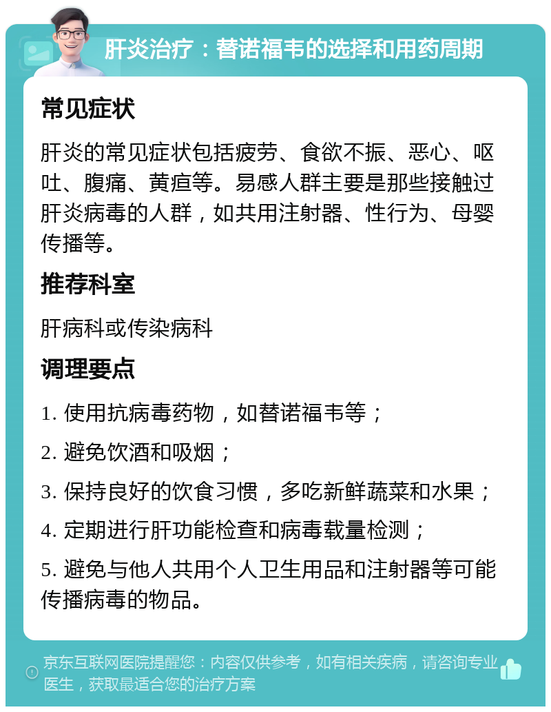 肝炎治疗：替诺福韦的选择和用药周期 常见症状 肝炎的常见症状包括疲劳、食欲不振、恶心、呕吐、腹痛、黄疸等。易感人群主要是那些接触过肝炎病毒的人群，如共用注射器、性行为、母婴传播等。 推荐科室 肝病科或传染病科 调理要点 1. 使用抗病毒药物，如替诺福韦等； 2. 避免饮酒和吸烟； 3. 保持良好的饮食习惯，多吃新鲜蔬菜和水果； 4. 定期进行肝功能检查和病毒载量检测； 5. 避免与他人共用个人卫生用品和注射器等可能传播病毒的物品。