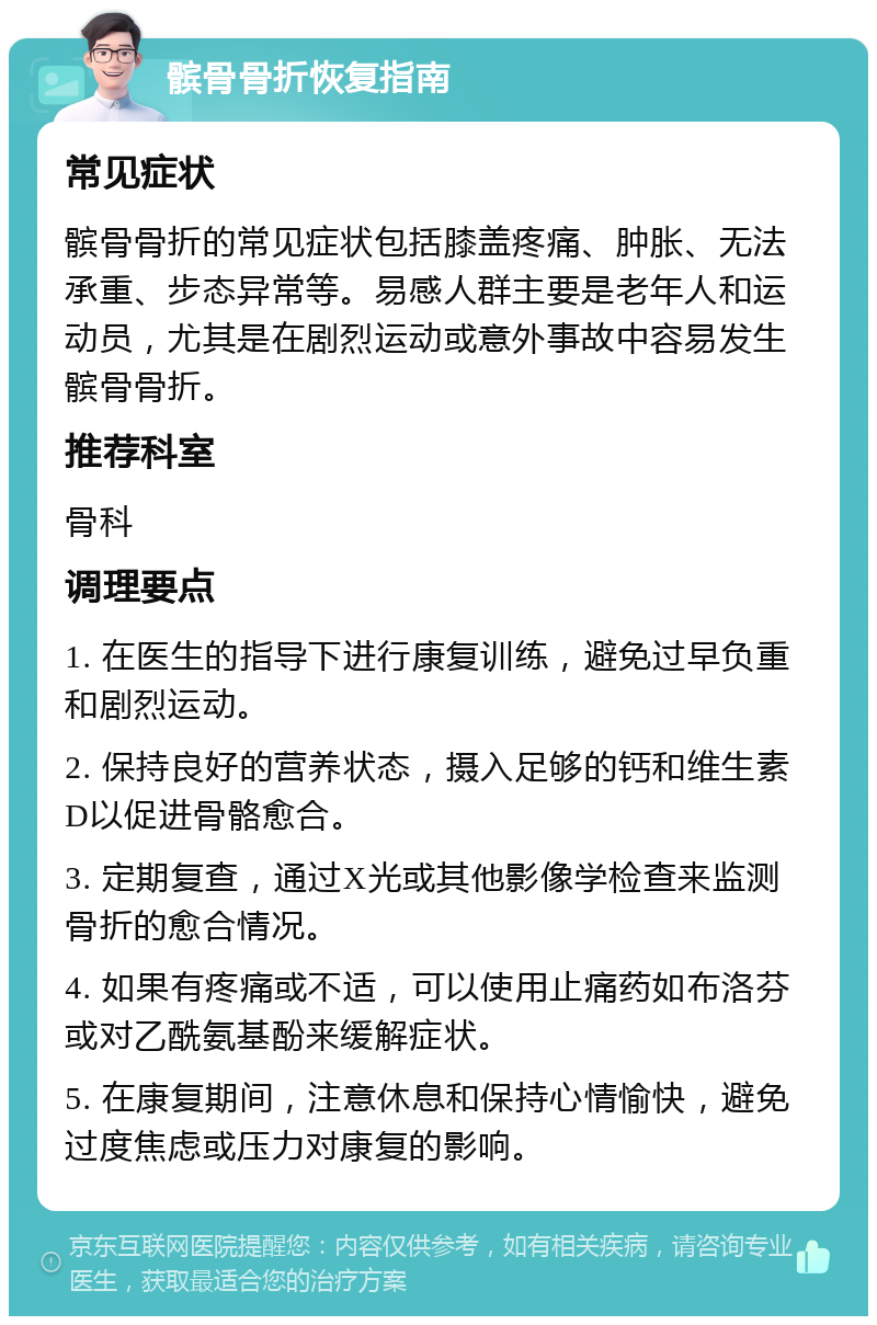 髌骨骨折恢复指南 常见症状 髌骨骨折的常见症状包括膝盖疼痛、肿胀、无法承重、步态异常等。易感人群主要是老年人和运动员，尤其是在剧烈运动或意外事故中容易发生髌骨骨折。 推荐科室 骨科 调理要点 1. 在医生的指导下进行康复训练，避免过早负重和剧烈运动。 2. 保持良好的营养状态，摄入足够的钙和维生素D以促进骨骼愈合。 3. 定期复查，通过X光或其他影像学检查来监测骨折的愈合情况。 4. 如果有疼痛或不适，可以使用止痛药如布洛芬或对乙酰氨基酚来缓解症状。 5. 在康复期间，注意休息和保持心情愉快，避免过度焦虑或压力对康复的影响。