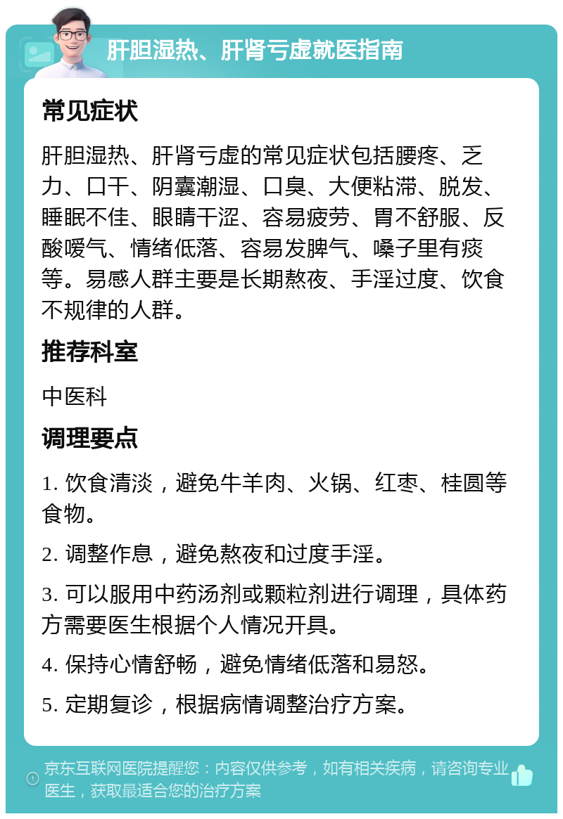 肝胆湿热、肝肾亏虚就医指南 常见症状 肝胆湿热、肝肾亏虚的常见症状包括腰疼、乏力、口干、阴囊潮湿、口臭、大便粘滞、脱发、睡眠不佳、眼睛干涩、容易疲劳、胃不舒服、反酸嗳气、情绪低落、容易发脾气、嗓子里有痰等。易感人群主要是长期熬夜、手淫过度、饮食不规律的人群。 推荐科室 中医科 调理要点 1. 饮食清淡，避免牛羊肉、火锅、红枣、桂圆等食物。 2. 调整作息，避免熬夜和过度手淫。 3. 可以服用中药汤剂或颗粒剂进行调理，具体药方需要医生根据个人情况开具。 4. 保持心情舒畅，避免情绪低落和易怒。 5. 定期复诊，根据病情调整治疗方案。