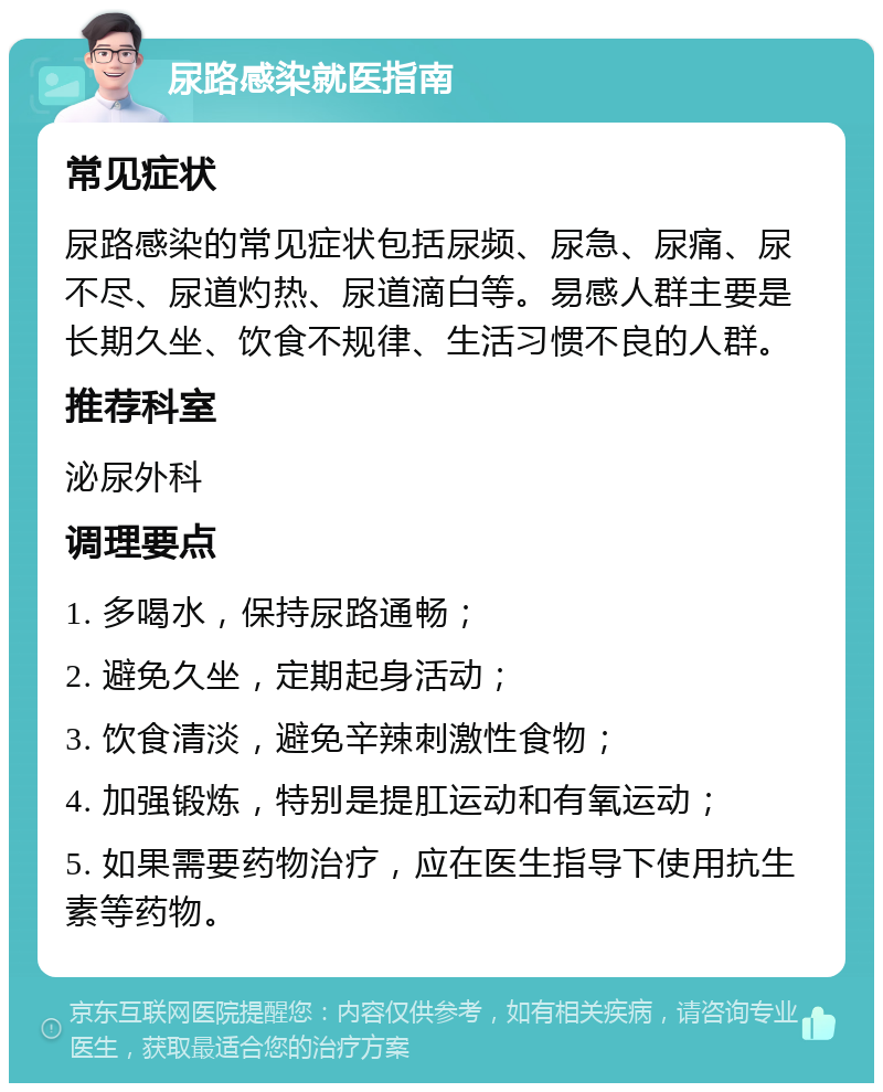 尿路感染就医指南 常见症状 尿路感染的常见症状包括尿频、尿急、尿痛、尿不尽、尿道灼热、尿道滴白等。易感人群主要是长期久坐、饮食不规律、生活习惯不良的人群。 推荐科室 泌尿外科 调理要点 1. 多喝水，保持尿路通畅； 2. 避免久坐，定期起身活动； 3. 饮食清淡，避免辛辣刺激性食物； 4. 加强锻炼，特别是提肛运动和有氧运动； 5. 如果需要药物治疗，应在医生指导下使用抗生素等药物。