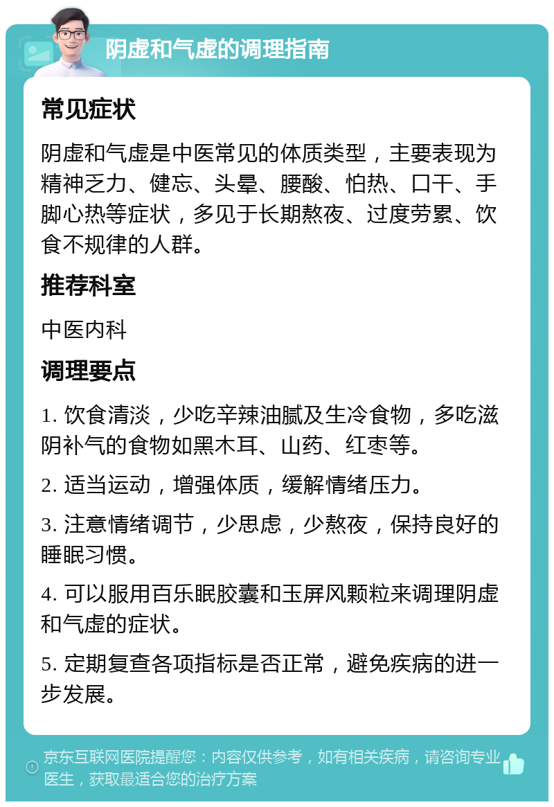 阴虚和气虚的调理指南 常见症状 阴虚和气虚是中医常见的体质类型，主要表现为精神乏力、健忘、头晕、腰酸、怕热、口干、手脚心热等症状，多见于长期熬夜、过度劳累、饮食不规律的人群。 推荐科室 中医内科 调理要点 1. 饮食清淡，少吃辛辣油腻及生冷食物，多吃滋阴补气的食物如黑木耳、山药、红枣等。 2. 适当运动，增强体质，缓解情绪压力。 3. 注意情绪调节，少思虑，少熬夜，保持良好的睡眠习惯。 4. 可以服用百乐眠胶囊和玉屏风颗粒来调理阴虚和气虚的症状。 5. 定期复查各项指标是否正常，避免疾病的进一步发展。