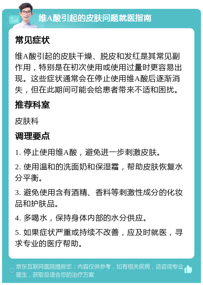 维A酸引起的皮肤问题就医指南 常见症状 维A酸引起的皮肤干燥、脱皮和发红是其常见副作用，特别是在初次使用或使用过量时更容易出现。这些症状通常会在停止使用维A酸后逐渐消失，但在此期间可能会给患者带来不适和困扰。 推荐科室 皮肤科 调理要点 1. 停止使用维A酸，避免进一步刺激皮肤。 2. 使用温和的洗面奶和保湿霜，帮助皮肤恢复水分平衡。 3. 避免使用含有酒精、香料等刺激性成分的化妆品和护肤品。 4. 多喝水，保持身体内部的水分供应。 5. 如果症状严重或持续不改善，应及时就医，寻求专业的医疗帮助。