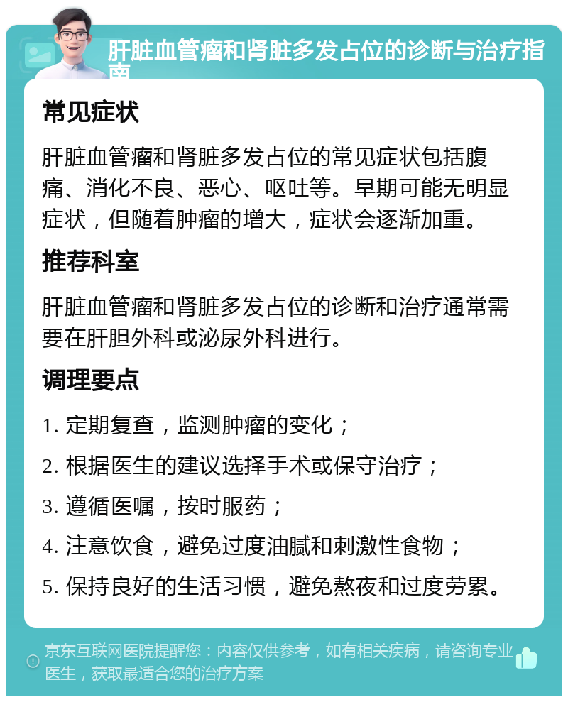 肝脏血管瘤和肾脏多发占位的诊断与治疗指南 常见症状 肝脏血管瘤和肾脏多发占位的常见症状包括腹痛、消化不良、恶心、呕吐等。早期可能无明显症状，但随着肿瘤的增大，症状会逐渐加重。 推荐科室 肝脏血管瘤和肾脏多发占位的诊断和治疗通常需要在肝胆外科或泌尿外科进行。 调理要点 1. 定期复查，监测肿瘤的变化； 2. 根据医生的建议选择手术或保守治疗； 3. 遵循医嘱，按时服药； 4. 注意饮食，避免过度油腻和刺激性食物； 5. 保持良好的生活习惯，避免熬夜和过度劳累。