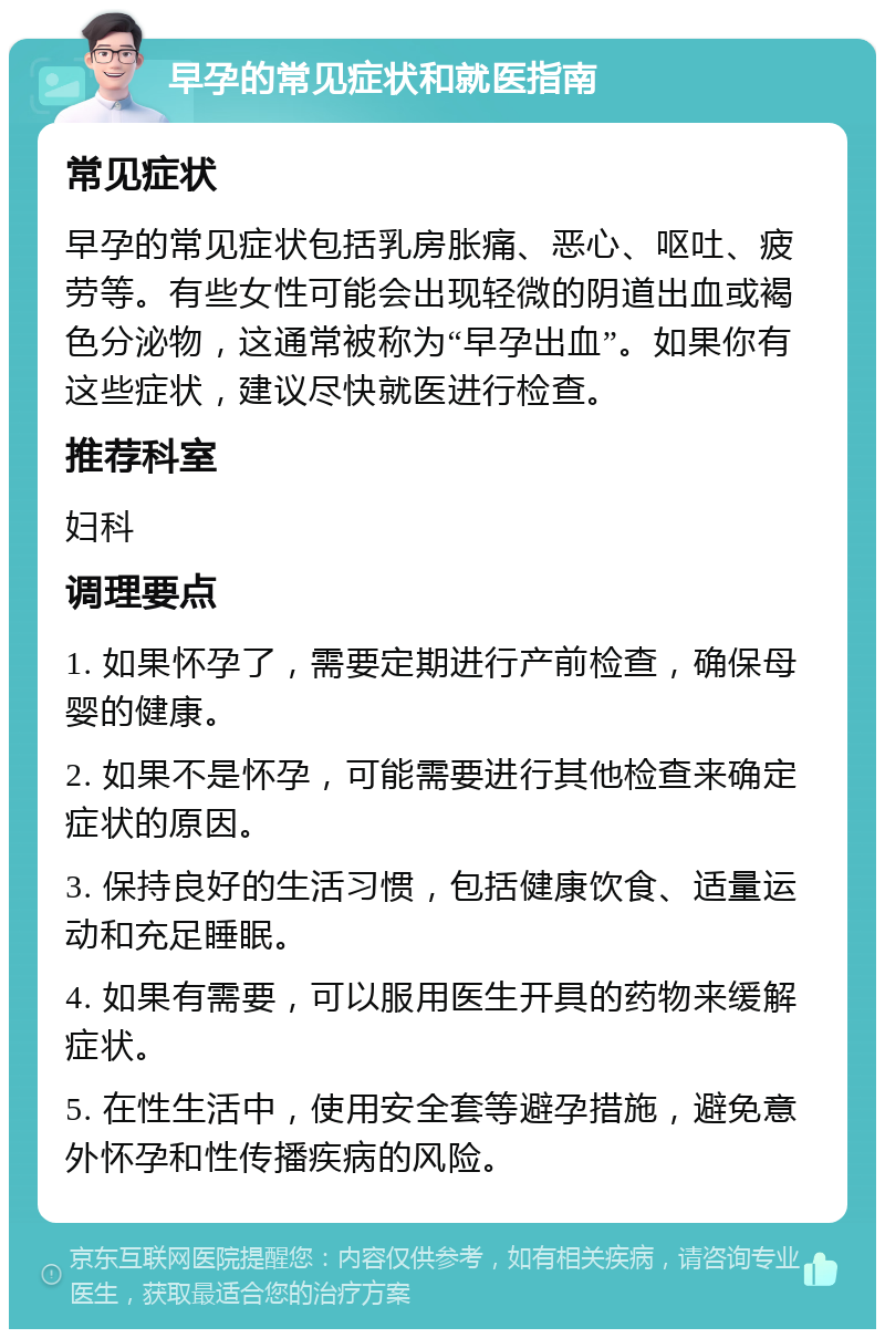 早孕的常见症状和就医指南 常见症状 早孕的常见症状包括乳房胀痛、恶心、呕吐、疲劳等。有些女性可能会出现轻微的阴道出血或褐色分泌物，这通常被称为“早孕出血”。如果你有这些症状，建议尽快就医进行检查。 推荐科室 妇科 调理要点 1. 如果怀孕了，需要定期进行产前检查，确保母婴的健康。 2. 如果不是怀孕，可能需要进行其他检查来确定症状的原因。 3. 保持良好的生活习惯，包括健康饮食、适量运动和充足睡眠。 4. 如果有需要，可以服用医生开具的药物来缓解症状。 5. 在性生活中，使用安全套等避孕措施，避免意外怀孕和性传播疾病的风险。