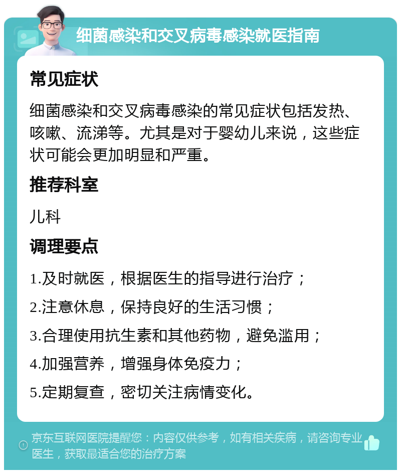 细菌感染和交叉病毒感染就医指南 常见症状 细菌感染和交叉病毒感染的常见症状包括发热、咳嗽、流涕等。尤其是对于婴幼儿来说，这些症状可能会更加明显和严重。 推荐科室 儿科 调理要点 1.及时就医，根据医生的指导进行治疗； 2.注意休息，保持良好的生活习惯； 3.合理使用抗生素和其他药物，避免滥用； 4.加强营养，增强身体免疫力； 5.定期复查，密切关注病情变化。