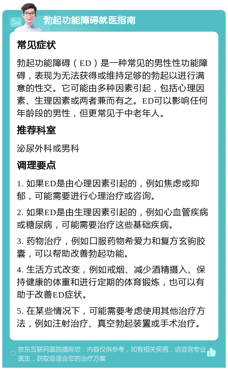 勃起功能障碍就医指南 常见症状 勃起功能障碍（ED）是一种常见的男性性功能障碍，表现为无法获得或维持足够的勃起以进行满意的性交。它可能由多种因素引起，包括心理因素、生理因素或两者兼而有之。ED可以影响任何年龄段的男性，但更常见于中老年人。 推荐科室 泌尿外科或男科 调理要点 1. 如果ED是由心理因素引起的，例如焦虑或抑郁，可能需要进行心理治疗或咨询。 2. 如果ED是由生理因素引起的，例如心血管疾病或糖尿病，可能需要治疗这些基础疾病。 3. 药物治疗，例如口服药物希爱力和复方玄驹胶囊，可以帮助改善勃起功能。 4. 生活方式改变，例如戒烟、减少酒精摄入、保持健康的体重和进行定期的体育锻炼，也可以有助于改善ED症状。 5. 在某些情况下，可能需要考虑使用其他治疗方法，例如注射治疗、真空勃起装置或手术治疗。