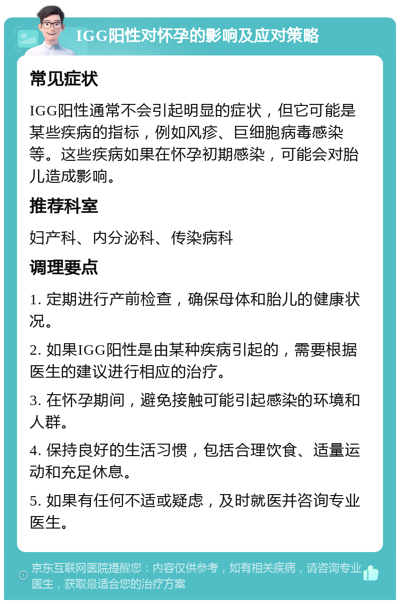 IGG阳性对怀孕的影响及应对策略 常见症状 IGG阳性通常不会引起明显的症状，但它可能是某些疾病的指标，例如风疹、巨细胞病毒感染等。这些疾病如果在怀孕初期感染，可能会对胎儿造成影响。 推荐科室 妇产科、内分泌科、传染病科 调理要点 1. 定期进行产前检查，确保母体和胎儿的健康状况。 2. 如果IGG阳性是由某种疾病引起的，需要根据医生的建议进行相应的治疗。 3. 在怀孕期间，避免接触可能引起感染的环境和人群。 4. 保持良好的生活习惯，包括合理饮食、适量运动和充足休息。 5. 如果有任何不适或疑虑，及时就医并咨询专业医生。