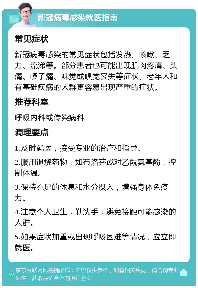 新冠病毒感染就医指南 常见症状 新冠病毒感染的常见症状包括发热、咳嗽、乏力、流涕等。部分患者也可能出现肌肉疼痛、头痛、嗓子痛、味觉或嗅觉丧失等症状。老年人和有基础疾病的人群更容易出现严重的症状。 推荐科室 呼吸内科或传染病科 调理要点 1.及时就医，接受专业的治疗和指导。 2.服用退烧药物，如布洛芬或对乙酰氨基酚，控制体温。 3.保持充足的休息和水分摄入，增强身体免疫力。 4.注意个人卫生，勤洗手，避免接触可能感染的人群。 5.如果症状加重或出现呼吸困难等情况，应立即就医。