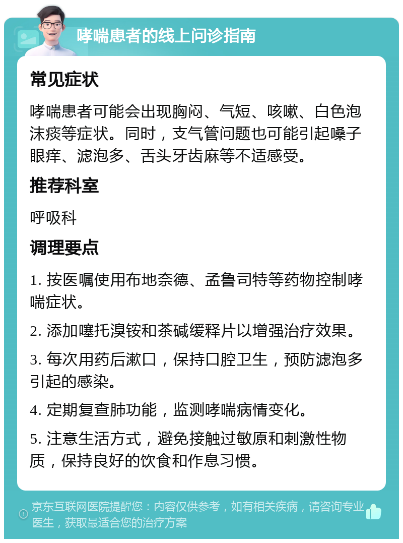 哮喘患者的线上问诊指南 常见症状 哮喘患者可能会出现胸闷、气短、咳嗽、白色泡沫痰等症状。同时，支气管问题也可能引起嗓子眼痒、滤泡多、舌头牙齿麻等不适感受。 推荐科室 呼吸科 调理要点 1. 按医嘱使用布地奈德、孟鲁司特等药物控制哮喘症状。 2. 添加噻托溴铵和茶碱缓释片以增强治疗效果。 3. 每次用药后漱口，保持口腔卫生，预防滤泡多引起的感染。 4. 定期复查肺功能，监测哮喘病情变化。 5. 注意生活方式，避免接触过敏原和刺激性物质，保持良好的饮食和作息习惯。