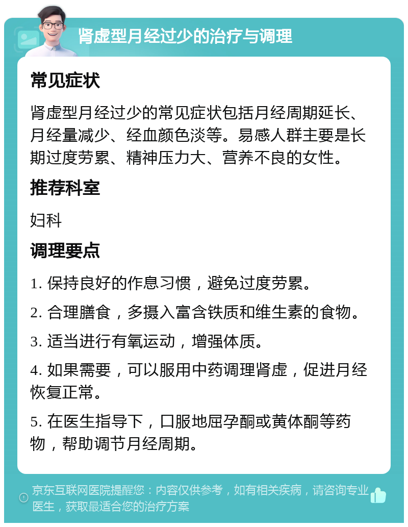 肾虚型月经过少的治疗与调理 常见症状 肾虚型月经过少的常见症状包括月经周期延长、月经量减少、经血颜色淡等。易感人群主要是长期过度劳累、精神压力大、营养不良的女性。 推荐科室 妇科 调理要点 1. 保持良好的作息习惯，避免过度劳累。 2. 合理膳食，多摄入富含铁质和维生素的食物。 3. 适当进行有氧运动，增强体质。 4. 如果需要，可以服用中药调理肾虚，促进月经恢复正常。 5. 在医生指导下，口服地屈孕酮或黄体酮等药物，帮助调节月经周期。