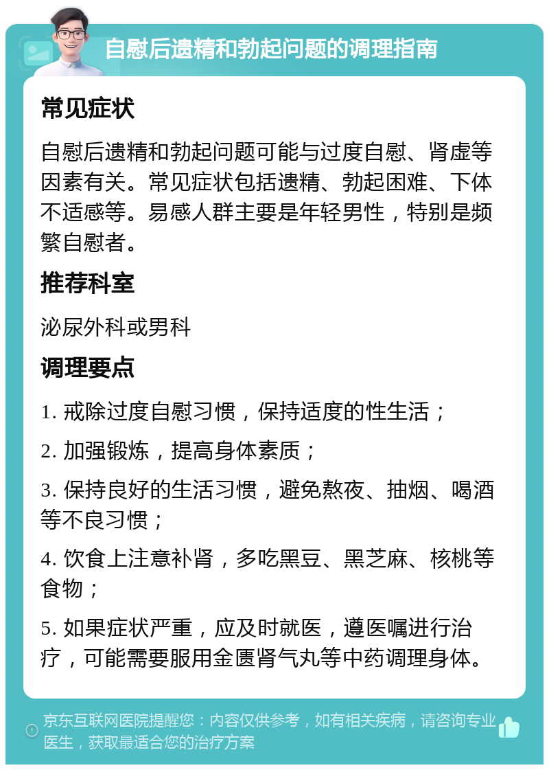 自慰后遗精和勃起问题的调理指南 常见症状 自慰后遗精和勃起问题可能与过度自慰、肾虚等因素有关。常见症状包括遗精、勃起困难、下体不适感等。易感人群主要是年轻男性，特别是频繁自慰者。 推荐科室 泌尿外科或男科 调理要点 1. 戒除过度自慰习惯，保持适度的性生活； 2. 加强锻炼，提高身体素质； 3. 保持良好的生活习惯，避免熬夜、抽烟、喝酒等不良习惯； 4. 饮食上注意补肾，多吃黑豆、黑芝麻、核桃等食物； 5. 如果症状严重，应及时就医，遵医嘱进行治疗，可能需要服用金匮肾气丸等中药调理身体。