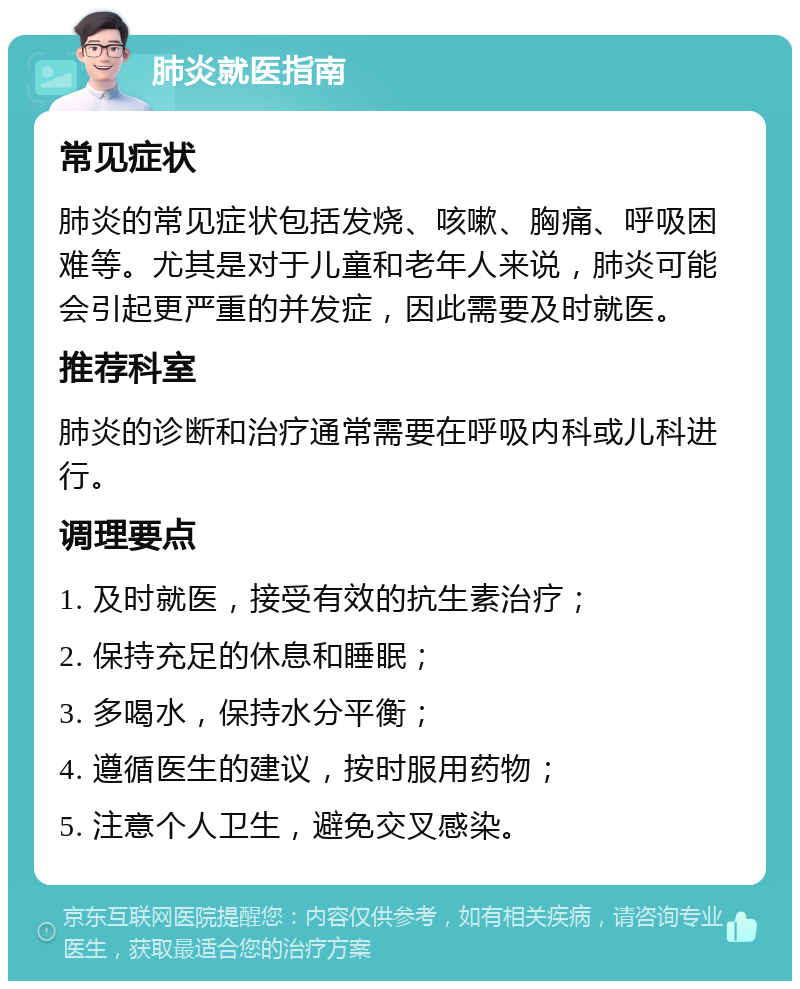 肺炎就医指南 常见症状 肺炎的常见症状包括发烧、咳嗽、胸痛、呼吸困难等。尤其是对于儿童和老年人来说，肺炎可能会引起更严重的并发症，因此需要及时就医。 推荐科室 肺炎的诊断和治疗通常需要在呼吸内科或儿科进行。 调理要点 1. 及时就医，接受有效的抗生素治疗； 2. 保持充足的休息和睡眠； 3. 多喝水，保持水分平衡； 4. 遵循医生的建议，按时服用药物； 5. 注意个人卫生，避免交叉感染。