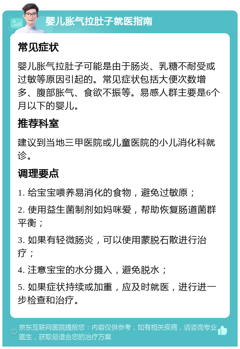 婴儿胀气拉肚子就医指南 常见症状 婴儿胀气拉肚子可能是由于肠炎、乳糖不耐受或过敏等原因引起的。常见症状包括大便次数增多、腹部胀气、食欲不振等。易感人群主要是6个月以下的婴儿。 推荐科室 建议到当地三甲医院或儿童医院的小儿消化科就诊。 调理要点 1. 给宝宝喂养易消化的食物，避免过敏原； 2. 使用益生菌制剂如妈咪爱，帮助恢复肠道菌群平衡； 3. 如果有轻微肠炎，可以使用蒙脱石散进行治疗； 4. 注意宝宝的水分摄入，避免脱水； 5. 如果症状持续或加重，应及时就医，进行进一步检查和治疗。