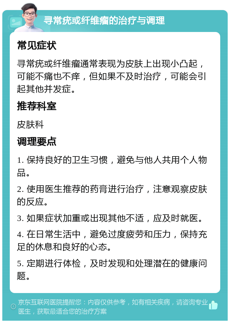 寻常疣或纤维瘤的治疗与调理 常见症状 寻常疣或纤维瘤通常表现为皮肤上出现小凸起，可能不痛也不痒，但如果不及时治疗，可能会引起其他并发症。 推荐科室 皮肤科 调理要点 1. 保持良好的卫生习惯，避免与他人共用个人物品。 2. 使用医生推荐的药膏进行治疗，注意观察皮肤的反应。 3. 如果症状加重或出现其他不适，应及时就医。 4. 在日常生活中，避免过度疲劳和压力，保持充足的休息和良好的心态。 5. 定期进行体检，及时发现和处理潜在的健康问题。