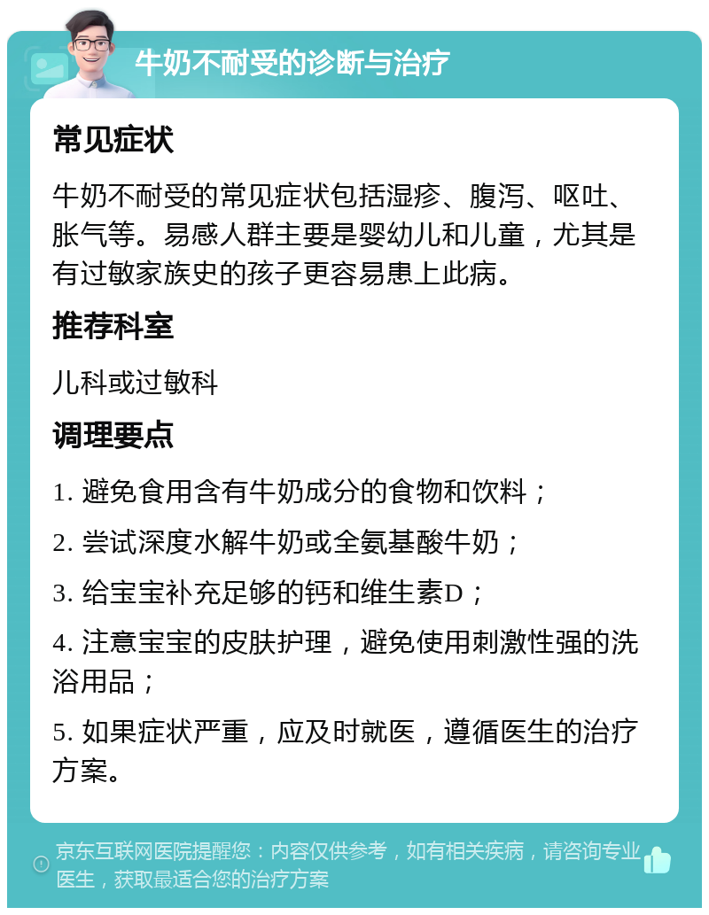 牛奶不耐受的诊断与治疗 常见症状 牛奶不耐受的常见症状包括湿疹、腹泻、呕吐、胀气等。易感人群主要是婴幼儿和儿童，尤其是有过敏家族史的孩子更容易患上此病。 推荐科室 儿科或过敏科 调理要点 1. 避免食用含有牛奶成分的食物和饮料； 2. 尝试深度水解牛奶或全氨基酸牛奶； 3. 给宝宝补充足够的钙和维生素D； 4. 注意宝宝的皮肤护理，避免使用刺激性强的洗浴用品； 5. 如果症状严重，应及时就医，遵循医生的治疗方案。