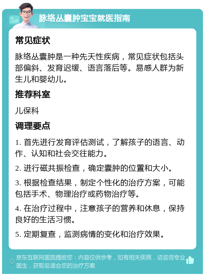 脉络丛囊肿宝宝就医指南 常见症状 脉络丛囊肿是一种先天性疾病，常见症状包括头部偏斜、发育迟缓、语言落后等。易感人群为新生儿和婴幼儿。 推荐科室 儿保科 调理要点 1. 首先进行发育评估测试，了解孩子的语言、动作、认知和社会交往能力。 2. 进行磁共振检查，确定囊肿的位置和大小。 3. 根据检查结果，制定个性化的治疗方案，可能包括手术、物理治疗或药物治疗等。 4. 在治疗过程中，注意孩子的营养和休息，保持良好的生活习惯。 5. 定期复查，监测病情的变化和治疗效果。